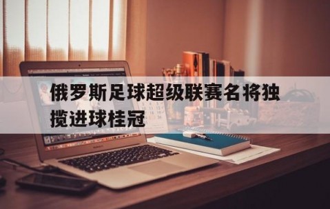 开元棋牌网址-俄罗斯足球超级联赛名将独揽进球桂冠的简单介绍